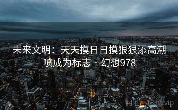 未来文明:天天摸日日摸狠狠添高潮喷成为标志 · 幻想978 第2张 未来文明:天天摸日日摸狠狠添高潮喷成为标志 · 幻想978 第2张