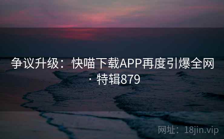 争议升级:快喵下载APP再度引爆全网 · 特辑879 第2张 争议升级:快喵下载APP再度引爆全网 · 特辑879 第2张