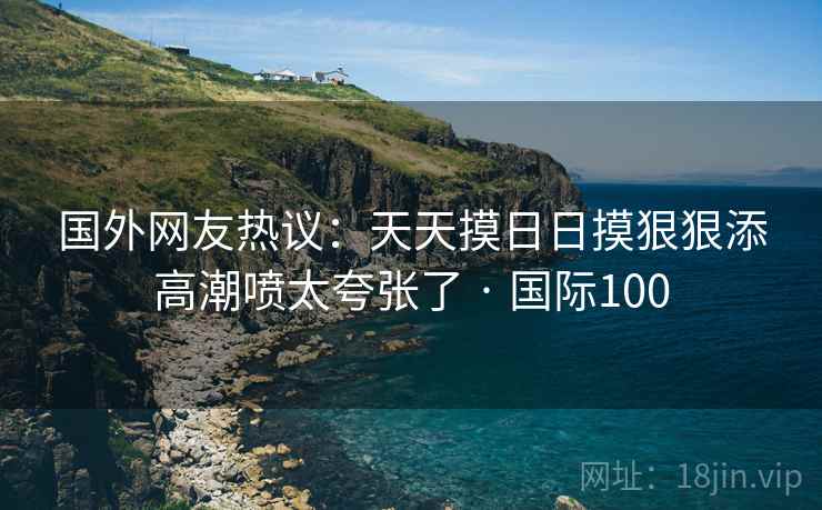 国外网友热议：天天摸日日摸狠狠添高潮喷太夸张了 · 国际100